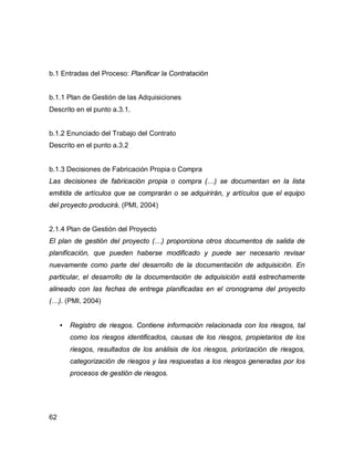 62
b.1 Entradas del Proceso: Planificar la Contratación
b.1.1 Plan de Gestión de las Adquisiciones
Descrito en el punto a.3.1.
b.1.2 Enunciado del Trabajo del Contrato
Descrito en el punto a.3.2
b.1.3 Decisiones de Fabricación Propia o Compra
Las decisiones de fabricación propia o compra (…) se documentan en la lista
emitida de artículos que se comprarán o se adquirirán, y artículos que el equipo
del proyecto producirá. (PMI, 2004)
2.1.4 Plan de Gestión del Proyecto
El plan de gestión del proyecto (…) proporciona otros documentos de salida de
planificación, que pueden haberse modificado y puede ser necesario revisar
nuevamente como parte del desarrollo de la documentación de adquisición. En
particular, el desarrollo de la documentación de adquisición está estrechamente
alineado con las fechas de entrega planificadas en el cronograma del proyecto
(…). (PMI, 2004)
• Registro de riesgos. Contiene información relacionada con los riesgos, tal
como los riesgos identificados, causas de los riesgos, propietarios de los
riesgos, resultados de los análisis de los riesgos, priorización de riesgos,
categorización de riesgos y las respuestas a los riesgos generadas por los
procesos de gestión de riesgos.
 