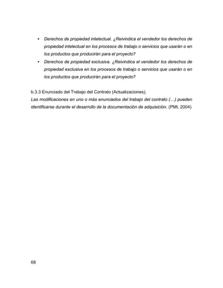 68
• Derechos de propiedad intelectual. ¿Reivindica el vendedor los derechos de
propiedad intelectual en los procesos de trabajo o servicios que usarán o en
los productos que producirán para el proyecto?
• Derechos de propiedad exclusiva. ¿Reivindica el vendedor los derechos de
propiedad exclusiva en los procesos de trabajo o servicios que usarán o en
los productos que producirán para el proyecto?
b.3.3 Enunciado del Trabajo del Contrato (Actualizaciones).
Las modificaciones en uno o más enunciados del trabajo del contrato (…) pueden
identificarse durante el desarrollo de la documentación de adquisición. (PMI, 2004)
 