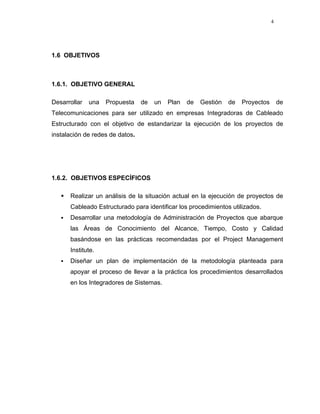 4




1.6 OBJETIVOS



1.6.1. OBJETIVO GENERAL

Desarrollar   una   Propuesta    de   un   Plan   de   Gestión   de   Proyectos       de
Telecomunicaciones para ser utilizado en empresas Integradoras de Cableado
Estructurado con el objetivo de estandarizar la ejecución de los proyectos de
instalación de redes de datos.




1.6.2. OBJETIVOS ESPECÍFICOS

      Realizar un análisis de la situación actual en la ejecución de proyectos de
      Cableado Estructurado para identificar los procedimientos utilizados.
      Desarrollar una metodología de Administración de Proyectos que abarque
      las Áreas de Conocimiento del Alcance, Tiempo, Costo y Calidad
      basándose en las prácticas recomendadas por el Project Management
      Institute.
      Diseñar un plan de implementación de la metodología planteada para
      apoyar el proceso de llevar a la práctica los procedimientos desarrollados
      en los Integradores de Sistemas.
 