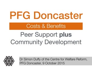 PFG Doncaster
Costs & Beneﬁts
Peer Support plus
Community Development
Dr Simon Duffy of the Centre for Welfare Reform,
PFG Doncaster, 9 October 2015
 