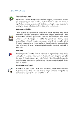 DESVANTAGENS
Custo de implantação
Adaptadores Ethernet de alta velocidade são, em geral, 10 vezes mais baratos
que adaptadores para redes sem fio. A implementação de redes sem fio reduz
significativamente os custos mensais de telecomunicações o que proporciona
uma rápida recuperação do capital investido nestes equipamentos.
Soluções proprietárias
Devido ao lento procedimento de padronização, muitas empresas precisam de
apresentar soluções proprietárias, oferecendo funções padronizadas mais
características adicionais (tipicamente uma taxa de transmissão mais rápida
utilizando uma tecnologia de codificação patenteada). Porém, estas
características adicionais funcionam apenas em um ambiente homogêneo, isto
é, quando adaptadores do mesmo fabricante são utilizados em todos os nós da
rede. Deve-se seguir sempre uma mesma padronização, sendo que a utilizada é
a 802.11b.
Restrições
Todos os produtos sem fio precisam respeitar os regulamentos locais. Várias
instituições do governo e não-governamentais regulam e restringem a operação
das faixas de frequência para que a interferência seja minimizada. Um grande
empecilho para o uso destes equipamentos é a necessidade de visada direta
entre os pontos.
Segurança e privacidade
A interface de rádio aberta é muito mais fácil de ser burlada do que sistemas
físicos tradicionais. Para solucionar deve-se sempre utilizar a criptografia dos
dados através de protocolos tais como WEP ou IPsec.
 