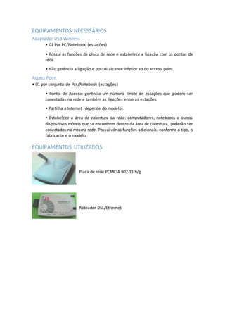 EQUIPAMENTOS NECESSÁRIOS
Adaptador USB Wireless
• 01 Por PC/Notebook (estações)
• Possui as funções de placa de rede e estabelece a ligação com os pontos da
rede.
• Não gerência a ligação e possui alcance inferior ao do access point.
Access Point
• 01 por conjunto de Pcs/Notebook (estações)
• Ponto de Acesso: gerência um número limite de estações que podem ser
conectadas na rede e também as ligações entre as estações.
• Partilha a Internet (depende do modelo)
• Estabelece a área de cobertura da rede: computadores, notebooks e outros
dispositivos móveis que se encontrem dentro da área de cobertura, poderão ser
conectados na mesma rede. Possui várias funções adicionais, conforme o tipo, o
fabricante e o modelo.
EQUIPAMENTOS UTILIZADOS
Placa de rede PCMCIA 802.11 b/g
Roteador DSL/Ethernet
 