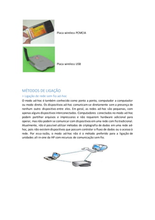 Placa wireless PCMCIA
Placa wireless USB
MÉTODOS DE LIGAÇÃO
> Ligação de rede sem fio ad-hoc
O modo ad-hoc é também conhecido como ponto a ponto, computador a computador
ou modo direto. Os dispositivos ad-hoc comunicam-se diretamente sem a presença de
nenhum outro dispositivo entre eles. Em geral, as redes ad-hoc são pequenas, com
apenas alguns dispositivos interconectados. Computadores conectados no modo ad-hoc
podem partilhar arquivos e impressoras e não requerem hardware adicional para
operar, mas não podem se comunicar com dispositivos em uma rede com fio tradicional.
Atualmente, não é possível utilizar métodos de criptografia de dados em uma rede ad-
hoc, pois não existemdispositivos que possam controlar o fluxo de dados ou o acesso à
rede. Por essa razão, o modo ad-hoc não é o método preferido para a ligação de
unidades all-in-one da HP com recursos de comunicação sem fio.
 