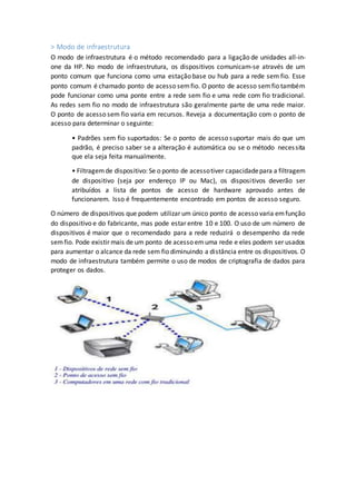 > Modo de infraestrutura
O modo de infraestrutura é o método recomendado para a ligação de unidades all-in-
one da HP. No modo de infraestrutura, os dispositivos comunicam-se através de um
ponto comum que funciona como uma estação base ou hub para a rede sem fio. Esse
ponto comum é chamado ponto de acesso semfio. O ponto de acesso semfio também
pode funcionar como uma ponte entre a rede sem fio e uma rede com fio tradicional.
As redes sem fio no modo de infraestrutura são geralmente parte de uma rede maior.
O ponto de acesso sem fio varia em recursos. Reveja a documentação com o ponto de
acesso para determinar o seguinte:
• Padrões sem fio suportados: Se o ponto de acesso suportar mais do que um
padrão, é preciso saber se a alteração é automática ou se o método necessita
que ela seja feita manualmente.
• Filtragemde dispositivo: Se o ponto de acessotiver capacidadepara a filtragem
de dispositivo (seja por endereço IP ou Mac), os dispositivos deverão ser
atribuídos a lista de pontos de acesso de hardware aprovado antes de
funcionarem. Isso é frequentemente encontrado em pontos de acesso seguro.
O número de dispositivos que podem utilizar um único ponto de acesso varia emfunção
do dispositivo e do fabricante, mas pode estar entre 10 e 100. O uso de um número de
dispositivos é maior que o recomendado para a rede reduzirá o desempenho da rede
semfio. Pode existir mais de um ponto de acesso emuma rede e eles podem ser usados
para aumentar o alcance da rede sem fio diminuindo a distância entre os dispositivos. O
modo de infraestrutura também permite o uso de modos de criptografia de dados para
proteger os dados.
 