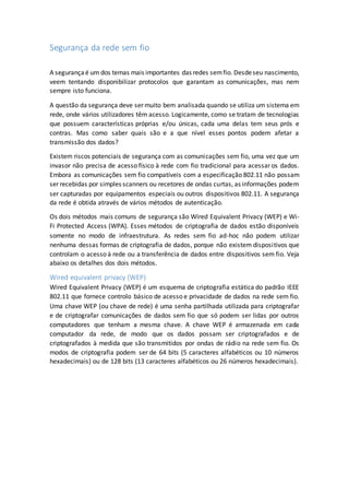 Segurança da rede sem fio
A segurançaé um dos temas mais importantes das redes semfio. Desdeseu nascimento,
veem tentando disponibilizar protocolos que garantam as comunicações, mas nem
sempre isto funciona.
A questão da segurança deve ser muito bem analisada quando se utiliza um sistema em
rede, onde vários utilizadores têm acesso. Logicamente, como se tratam de tecnologias
que possuem características próprias e/ou únicas, cada uma delas tem seus prós e
contras. Mas como saber quais são e a que nível esses pontos podem afetar a
transmissão dos dados?
Existem riscos potenciais de segurança com as comunicações sem fio, uma vez que um
invasor não precisa de acesso físico à rede com fio tradicional para acessar os dados.
Embora as comunicações sem fio compatíveis com a especificação 802.11 não possam
ser recebidas por simples scanners ou recetores de ondas curtas, as informações podem
ser capturadas por equipamentos especiais ou outros dispositivos 802.11. A segurança
da rede é obtida através de vários métodos de autenticação.
Os dois métodos mais comuns de segurança são Wired Equivalent Privacy (WEP) e Wi-
Fi Protected Access (WPA). Esses métodos de criptografia de dados estão disponíveis
somente no modo de infraestrutura. As redes sem fio ad-hoc não podem utilizar
nenhuma dessas formas de criptografia de dados, porque não existem dispositivos que
controlam o acesso à rede ou a transferência de dados entre dispositivos sem fio. Veja
abaixo os detalhes dos dois métodos.
Wired equivalent privacy (WEP)
Wired Equivalent Privacy (WEP) é um esquema de criptografia estática do padrão IEEE
802.11 que fornece controlo básico de acesso e privacidade de dados na rede sem fio.
Uma chave WEP (ou chave de rede) é uma senha partilhada utilizada para criptografar
e de criptografar comunicações de dados sem fio que só podem ser lidas por outros
computadores que tenham a mesma chave. A chave WEP é armazenada em cada
computador da rede, de modo que os dados possam ser criptografados e de
criptografados à medida que são transmitidos por ondas de rádio na rede sem fio. Os
modos de criptografia podem ser de 64 bits (5 caracteres alfabéticos ou 10 números
hexadecimais) ou de 128 bits (13 caracteres alfabéticos ou 26 números hexadecimais).
 