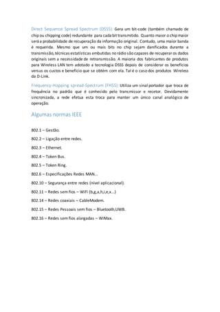 Direct Sequence Spread Spectrum (DSSS): Gera um bit-code (também chamado de
chip ou chipping code) redundante para cadabit transmitido. Quanto maior o chip maior
seráa probabilidade de recuperação da informação original. Contudo, uma maior banda
é requerida. Mesmo que um ou mais bits no chip sejam danificados durante a
transmissão,técnicas estatísticas embutidas no rádio são capazes de recuperar os dados
originais sem a necessidade de retransmissão. A maioria dos fabricantes de produtos
para Wireless LAN tem adotado a tecnologia DSSS depois de considerar os benefícios
versus os custos e benefício que se obtém com ela. Tal é o caso dos produtos Wireless
da D-Link.
Frequency-Hopping spread-Spectrum (FHSS): Utiliza um sinal portador que troca de
frequência no padrão que é conhecido pelo transmissor e recetor. Devidamente
sincronizada, a rede efetua esta troca para manter um único canal analógico de
operação.
Algumas normas IEEE
802.1 – Gestão.
802.2 – Ligação entre redes.
802.3 – Ethernet.
802.4 – Token Bus.
802.5 – Token Ring.
802.6 – Especificações Redes MAN...
802.10 – Segurança entre redes (nível aplicacional).
802.11 – Redes sem fios – WiFi (b,g,a,h,i,e,x...)
802.14 – Redes coaxiais – CableModem.
802.15 – Redes Pessoais sem fios – Bluetooth,UWB.
802.16 – Redes sem fios alargadas – WiMax.
 