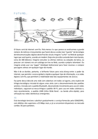 F U T U RO...
O futuro será da Internet sem fio. Pelo menos é o que parece se analisarmos o grande
número de notícias e lançamentos que fazem dessa a onda mais "quente" da tecnologia
de telecomunicações digitais destefinalde século.Imagine "surfar" na Web de qualquer
lugar que você queira, usando um modem (hoje eles jáestão custando bem mais barato,
cerca de 300 dólares). Imagine consultar as últimas notícias ou cotações da bolsa, ou
procurar um número em um catálogo on-line na Web, usando o próprio telemóvel. Ou
imagine ainda usar seu "pager" (telebipe) bidirecional para fazer reservas e comprar
passagens aéreas em qualquer lugar do mundo.
Não é de se duvidar, portanto, o brilhante futuro para esta aliança entre o poder da
Internet, que permite o acesso global e rápido a qualquer tipo de informação, e as redes
digitais sem fio, que permitem a mobilidade total dos equipamentos de acesso.
Faz parte dessa ideia de uma rede com cobertura em todos os lugares, uma espécie de
trilogia tecnológica iniciada há alguns anos atrás com o desenvolvimento dos padrões
wireless.Iniciada com o padrão Bluetooth, desenvolvido inicialmente para uso em redes
individuais, seguiram-se nessa trilogia o padrão Wi-Fi, para uso em redes coletivas e,
mais recentemente, o padrão UWB (Ultra Wide Band - ou banda ultra-rápida), para
utilização nas redes domésticas emergentes.
3G
Esta tecnologia tenciona substituir gradualmente o serviço fornecido pelo GSM/GPRS,
com débitos não superiores a 25 Mbps reais, e já se encontram disponíveis no mercado
cartões 3G para portáteis.
 