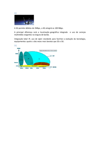 4G
A 3G permite débitos de 2Mbps, a 4G atingirá os 100 Mbps.
A principal diferença será a localização geográfica integrada e uso de serviços
multimédia exigentes na largura de banda.
Integração total IP, uso de open standards para facilitar a evolução da tecnologia,
equipamentos quatro a dez vezes mais baratos que 2G e 3G:
5G
 