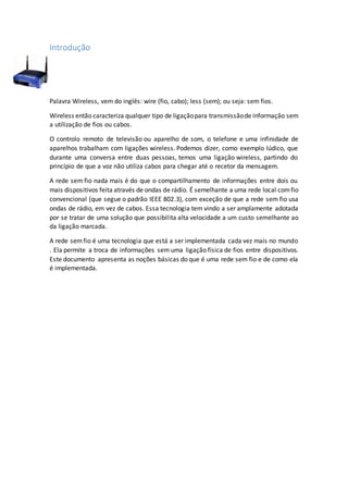 Introdução
Palavra Wireless, vem do inglês: wire (fio, cabo); less (sem); ou seja: sem fios.
Wireless então caracteriza qualquer tipo de ligaçãopara transmissãode informação sem
a utilização de fios ou cabos.
O controlo remoto de televisão ou aparelho de som, o telefone e uma infinidade de
aparelhos trabalham com ligações wireless. Podemos dizer, como exemplo lúdico, que
durante uma conversa entre duas pessoas, temos uma ligação wireless, partindo do
princípio de que a voz não utiliza cabos para chegar até o recetor da mensagem.
A rede sem fio nada mais é do que o compartilhamento de informações entre dois ou
mais dispositivos feita através de ondas de rádio. É semelhante a uma rede local comfio
convencional (que segue o padrão IEEE 802.3), com exceção de que a rede sem fio usa
ondas de rádio, em vez de cabos. Essa tecnologia tem vindo a ser amplamente adotada
por se tratar de uma solução que possibilita alta velocidade a um custo semelhante ao
da ligação marcada.
A rede semfio é uma tecnologia que está a ser implementada cada vez mais no mundo
. Ela permite a troca de informações sem uma ligação física de fios entre dispositivos.
Este documento apresenta as noções básicas do que é uma rede sem fio e de como ela
é implementada.
 