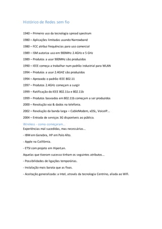 Histórico de Redes sem fio
1940 – Primeiro uso da tecnologia spread spectrum
1980 – Aplicações limitadas usando Narrowband
1980 – FCC atribui frequências para uso comercial
1989 – ISM autoriza uso em 900MHz 2.4GHz e 5 GHz
1989 – Produtos a usar 900MHz são produzidos
1990 – IEEE começa a trabalhar num padrão industrial para WLAN
1994 – Produtos a usar 2.4GHZ são produzidos
1994 – Aprovado o padrão IEEE 802.11
1997 – Produtos 2.4GHz começam a surgir
1999 – Ratificação do IEEE 802.11a e 802.11b
1999 – Produtos baseados em 802.11b começam a ser produzidos
2000 – Revolução voz & dados na telefonia.
2002 – Revolução da banda larga – CableModem, xDSL, VoiceIP...
2004 – Entrada de serviços 3G disponíveis ao público.
Wireless - como começaram...
Experiências mal sucedidas, mas necessárias...
- IBM em Genebra, HP em Palo Alto.
- Apple na Califórnia.
- ETSI com projeto em HiperLan.
Aquelas que tiveram sucesso tinham os seguintes atributos...
- Possibilidades de ligações temporárias.
- Instalação mais barata que as fixas.
- Aceitação generalizada: a Intel, através da tecnologia Centrino, aliada ao Wifi.
 