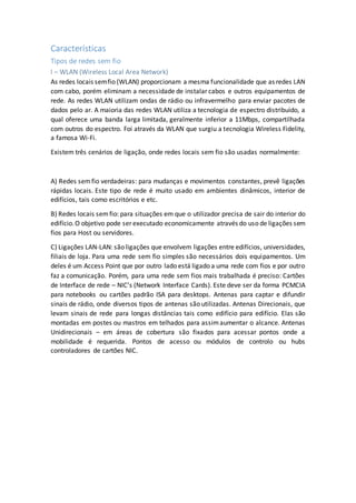 Características
Tipos de redes sem fio
I – WLAN (Wireless Local Area Network)
As redes locais semfio (WLAN) proporcionam a mesma funcionalidade que as redes LAN
com cabo, porém eliminam a necessidade de instalar cabos e outros equipamentos de
rede. As redes WLAN utilizam ondas de rádio ou infravermelho para enviar pacotes de
dados pelo ar. A maioria das redes WLAN utiliza a tecnologia de espectro distribuído, a
qual oferece uma banda larga limitada, geralmente inferior a 11Mbps, compartilhada
com outros do espectro. Foi através da WLAN que surgiu a tecnologia Wireless Fidelity,
a famosa Wi-Fi.
Existem três cenários de ligação, onde redes locais sem fio são usadas normalmente:
A) Redes semfio verdadeiras: para mudanças e movimentos constantes, prevê ligações
rápidas locais. Este tipo de rede é muito usado em ambientes dinâmicos, interior de
edifícios, tais como escritórios e etc.
B) Redes locais semfio: para situações em que o utilizador precisa de sair do interior do
edifício.O objetivo pode ser executado economicamente através do uso de ligações sem
fios para Host ou servidores.
C) Ligações LAN-LAN: são ligações que envolvem ligações entre edifícios, universidades,
filiais de loja. Para uma rede sem fio simples são necessários dois equipamentos. Um
deles é um Access Point que por outro lado está ligado a uma rede com fios e por outro
faz a comunicação. Porém, para uma rede sem fios mais trabalhada é preciso: Cartões
de Interface de rede – NIC’s (Network Interface Cards). Este deve ser da forma PCMCIA
para notebooks ou cartões padrão ISA para desktops. Antenas para captar e difundir
sinais de rádio, onde diversos tipos de antenas são utilizadas. Antenas Direcionais, que
levam sinais de rede para longas distâncias tais como edifício para edifício. Elas são
montadas em postes ou mastros em telhados para assimaumentar o alcance. Antenas
Unidirecionais – em áreas de cobertura são fixados para acessar pontos onde a
mobilidade é requerida. Pontos de acesso ou módulos de controlo ou hubs
controladores de cartões NIC.
 