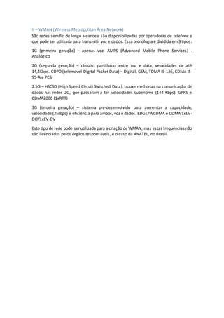 II – WMAN (Wireless Metropolitan Área Network)
São redes sem fio de longo alcance e são disponibilizadas por operadoras de telefone e
que pode ser utilizada para transmitir voz e dados. Essa tecnologia é dividida em3 tipos:
1G (primeira geração) – apenas voz. AMPS (Advanced Mobile Phone Services) -
Analógico
2G (segunda geração) – circuito partilhado entre voz e data, velocidades de até
14,4Kbps. CDPD (telemovel Digital Packet Data) – Digital, GSM, TDMA IS-136, CDMA IS-
95-A e PCS
2.5G – HSCSD (High Speed Circuit Switched Data), trouxe melhorias na comunicação de
dados nas redes 2G, que passaram a ter velocidades superiores (144 Kbps). GPRS e
CDMA2000 (1xRTT)
3G (terceira geração) – sistema pre-desenvolvido para aumentar a capacidade,
velocidade (2Mbps) e eficiência para ambos, voz e dados. EDGE/WCDMA e CDMA 1xEV-
DO/1xEV-DV
Este tipo de rede pode ser utilizada para a criação de WMAN, mas estas frequências não
são licenciadas pelos órgãos responsáveis, é o caso da ANATEL, no Brasil.
 