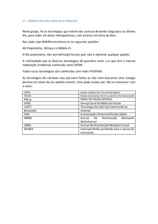 III – WWAN (Wireless Wide Área Network)
Neste grupo, há as tecnologias que tratam dos acessos de banda larga para os últimos
Km, para redes em áreas metropolitanas, com alcance em torno de 6km;
Nas redes tipo WWAN encontram-se os seguintes padrões:
4G Proprietário, Wimax e o Móbile-Fi.
O 4G proprietário, não tem definição formal, pois não é aderente qualquer padrão.
A similaridade que as diversas tecnologias 4G guardam entre si é que tem a mesma
modulação (moderna) conhecida como OFDM.
Todas essas tecnologias são conhecidas com redes IP/OFDM.
As tecnologias 4G são boas mas possuem falhas ao não irem buscarem uma sinergia
positiva em torno de um padrão comum. Uma pode acabar por não se comunicar com
a outra.
CDPD Dados telefone Do Pacote De Digital
HSCSD Dados Comutados Do Circuito De alta velocidade
Pdc-p Dados Do Pacote telefone
GPRS Serviço Geral Do Rádio Do Pacote
1xRTT Tecnologia De rádio Da Transmissão 1x
Bluetooth Antenas
IrDA A associação infravermelha dos dados
MMDS Serviço De Distribuição Multipoint
Multichannel
LMDS Serviço De Distribuição Multipoint Local
WiMAX Interoperability worldwide para o acesso da
microonda
 