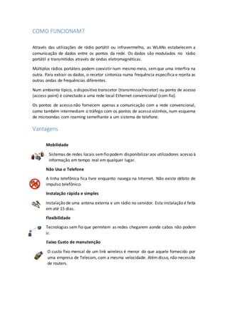 COMO FUNCIONAM?
Através das utilizações de rádio portátil ou infravermelho, as WLANs estabelecem a
comunicação de dados entre os pontos da rede. Os dados são modulados no rádio
portátil e transmitidos através de ondas eletromagnéticas.
Múltiplos rádios portáteis podem coexistir num mesmo meio, semque uma interfira na
outra. Para extrair os dados, o recetor sintoniza numa frequência específica e rejeita as
outras ondas de frequências diferentes.
Num ambiente típico, o dispositivo transcetor (transmissor/recetor) ou ponto de acesso
(access point) é conectado a uma rede local Ethernet convencional (com fio).
Os pontos de acesso não fornecem apenas a comunicação com a rede convencional,
como também intermediam o tráfego com os pontos de acesso vizinhos, num esquema
de microondas com roaming semelhante a um sistema de telefone.
Vantagens
Mobilidade
Sistemas de redes locais semfio podem disponibilizar aos utilizadores acesso à
informação em tempo real em qualquer lugar.
Não Usa o Telefone
A linha telefônica fica livre enquanto navega na Internet. Não existe débito de
impulso telefônico.
Instalação rápida e simples
Instalação de uma antena externa e um rádio no servidor. Esta instalação é feita
em até 15 dias.
Flexibilidade
Tecnologias sem fio que permitem as redes chegarem aonde cabos não podem
ir.
Baixo Custo de manutenção
O custo fixo mensal de um link wireless é menor do que aquele fornecido por
uma empresa de Telecom, com a mesma velocidade. Além disso, não necessita
de routers.
 