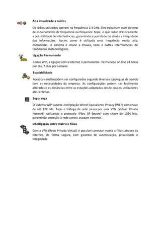Alta imunidade a ruídos
Os rádios utilizados operam na frequência 2,4 GHz. Eles trabalham num sistema
de espalhamento de frequência ou frequence hope, o que reduz drasticamente
a possibilidade de interferências, garantindo a qualidade do sinal e a integridade
das informações. Assim, como é utilizada uma frequência muito alta,
microondas, o sistema é imune a chuvas, raios e outras interferências de
fenômenos meteorológicos.
Ligação Permanente
Com o WIP, a ligação com a Internet é permanente. Permanece on-line 24 horas
por dia, 7 dias por semana.
Escalabilidade
Acessos semfio podem ser configurados segundo diversas topologias de acordo
com as necessidades da empresa. As configurações podem ser facilmente
alteradas e as distâncias entre as estações adaptadas desde poucos utilizadores
até centenas.
Segurança
O sistema WIP suporta encriptação Wired Equivalente Privacy (WEP) com chave
de até 128 bits. Todo o tráfego de rede passa por uma VPN (Virtual Private
Network) utilizando o protocolo IPSec (IP Secure) com chave de 1024 bits,
garantindo proteção à rede contra ataques externos.
Interligação entre matriz e filiais
Com a VPN (Rede Privada Virtual) é possível conectar matriz a filiais através da
Internet, de forma segura, com garantia de autenticação, privacidade e
integridade.
 