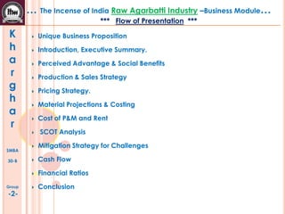 K
h
a
r
g
h
a
r
SMBA
30-B
Group
-2-
… The Incense of India Raw Agarbatti Industry –Business Module…
*** Flow of Presentation ***
Unique Business Proposition
Introduction, Executive Summary.
Perceived Advantage & Social Benefits
Production & Sales Strategy
Pricing Strategy.
Material Projections & Costing
Cost of P&M and Rent
SCOT Analysis
Mitigation Strategy for Challenges
Cash Flow
Financial Ratios
Conclusion
 