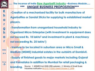 K
h
a
r
g
h
a
r
SMBA
30-B
Group
-2-
… The Incense of India Raw Agarbatti Industry –Business Module…
*** UNIQUE BUSINESS PROPOSITION***
Creation of a mechanised facility for bulk manufacture of
Agarbatties or Sandal Sticks for supplying to established market
players.
Transformation from unorganized household industry to
Organized Micro Enterprise (with investment in equipment does
not exceed Rs. 10 lakhs2 and investment in plant & machinery
not exceeding Rs. 25 lakhs1)
Venture to be located in suburban area or Micro Small &
Medium (MSME) industrial estates in the outskirts of Dombivli.
Supply of finished goods to major markets including Gujarat
and Karnataka in addition to Mumbai for retail packaging &
branding. Source: 1. MSMED Act 2006 (RBI website); 2. Ministry of Small Scale
Industries notification No.S.O.1722(E) dated October 5, 2006
 