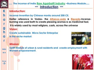 K
h
a
r
g
h
a
r
SMBA
30-B
Group
-2-
… The Incense of India Raw Agarbatti Industry –Business Module…
*** Introduction ***
Introduction:
Incense Invention by Chinese monks around 200 CE.
Earlier reference in Vedas- the Atharva-veda & Rigveda-Incense-
burning was used both to create pleasing aromas & as medicinal tool.
It is widely used by most religions, casts, across the universe
Vision:
Create sustainable Micro Sector Enterprise
in the niche market.
Mission:
Uplift lifestyle of urban & rural residents and create employment with
Women empowerment.
 
