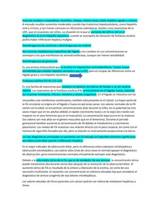 músculo cardiaco o esquelético, hemólisis, choque, infarto renal y daño hepático agudo o crónico.
A menudo resultan aumentos moderados cuando hay trastornos hepatocelulares, como hepatitis
viral y cirrosis, y son menos comunes en afecciones colestásicas. Existen cinco isoenzimas de la
LDH, que en ocasiones son útiles. La situación en la que el aumento de LDH es útil en el
diagnóstico es en la hepatitis isquémica; cuando se acompaña de elevación de fosfatasa alcalina
podría haber infiltración hepática maligna.
Deshidrogenasa de isocitrato y deshidrogenasa de sorbitol
Son enzimas citoplásmicas específicas del hígado y los cambios en sus concentraciones se
asemejan a los que manifiestan las aminotransferasas, aunque con menor sensibilidad.
Deshidrogenasa de glutamato
Es una enzima mitocondrial que se localiza en hepatocitos centrolobulillares. Tienen mayor
sensibilidad para señalar hepatitis alcohólica que la AST, pero es incapaz de diferenciar entre un
hígado graso y una hepatitis alcohólica.
Fosfatasa alcalina (FA 45-115 U/L)
Es una familia de isoenzimas que catalizan la hidrólisis de ésteres de fosfato a un pH alcalino
óptimo. Las isoenzimas de la fosfatasa alcalina (FA) se encuentran en el hígado, hueso, placenta
(en el primer trimestre), riñones, intestino y células sanguíneas. En el hígado se relaciona con los
sinusoides y las membranas canaliculares; también está presente en el citosol. La mayor parte de
la FA circulante se origina en el hígado o hueso en personas sanas. Los valores normales de la FA
varían con la edad; se encuentran concentraciones altas durante la niñez, en la pubertad (es tres
veces mayor que en los adultos debido al rápido crecimiento óseo) y en la vejez (los niveles son
mayores en el sexo femenino que en el masculino). La concentración baja ocurre en la madurez
(los valores son más altos en el género masculino que en el femenino). Durante el periodo
gestacional también aumenta la concentración de FA debido al metabolismo y crecimiento
placentario. Los niveles de FA muestran una relación directa con el peso corporal, así como con el
número de cigarrillos fumados por día, pero la relación es inversamente proporcional a la altura.
Los dos diagnósticos principales en pacientes con FA elevada sin hiperbilirrubinemia significativa
son obstrucción biliar parcial e infiltración hepática.
Es el mejor indicador de obstrucción biliar, pero no diferencia entre colestasis intrahepática y
obstrucción extrahepática. Los valores altos (más de cinco veces lo normal) apoyan el diagnóstico
de obstrucción, pero concentraciones normales virtualmente excluyen este diagnóstico.
Debido a la vida media sérica de la FA, que es de alrededor de una semana, la concentración sérica
puede mantenerse alta durante varios días después de la resolución de la obstrucción biliar. El
aumento sérico de FA es resultado de la síntesis y liberación de la enzima, así como de una
excreción insuficiente. En lactantes con concentración en extremo elevadas hay que considerar el
diagnóstico de atresia congénita de vías biliares intrahepáticas.
Los valores elevados de FA en pacientes con cáncer podrían ser indicio de metástasis hepáticas u
óseas.
 