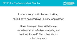 PFHEA – Professor Mark Stubbs
I have a very particular set of skills;
skills I have acquired over a very long career.
I have developed those skills through
experimentation, reflection, mentoring and
feedback from a PLN of critical friends
- this is my story
 