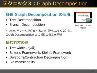 テクニック３：Graph Decomposition
各種 Graph Decomposition の活用
• Tree Decomposition
• Branch Decomposition
小さいセパレータが存在すること（テクニック２）は，
Graph Decomposition との相性の良さを示唆
使われ方の例
• Treewidth 𝑂 𝑛
• Baker’s Framework, Klein’s Framework
• Deletion&Contraction Decomposition
• Bidimensionality
18
8/15 PFI セミナー
（岩田）
 