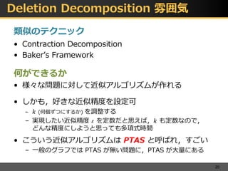 Deletion Decomposition 雰囲気
類似のテクニック
• Contraction Decomposition
• Baker’s Framework
何ができるか
• 様々な問題に対して近似アルゴリズムが作れる
• しかも，好きな近似精度を設定可
– 𝑘 (何個ずつにするか) を調整する
– 実現したい近似精度 𝜀 を定数だと思えば，𝑘 も定数なので，
どんな精度にしようと思っても多項式時間
• こういう近似アルゴリズムは PTAS と呼ばれ，すごい
– 一般のグラフでは PTAS が無い問題に，PTAS が大量にある
20
 