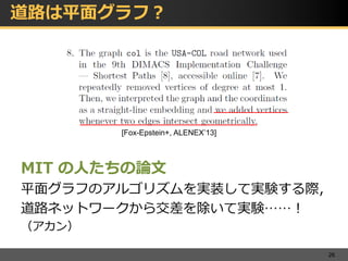 道路は平面グラフ？
MIT の人たちの論文
平面グラフのアルゴリズムを実装して実験する際，
道路ネットワークから交差を除いて実験……！
（アカン）
26
[Fox-Epstein+, ALENEX’13]
 