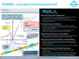 lTEM
l LH
λLH < λTEM → Wavelength shrinking
β=2/λ
f
+βc/2
-βc/2
fop: operating
frequency
λTEM=c/fop
Dispersion
Diagram
passband
TEM
stopband
Dr. Kai Numssen | SPINNER GmbH
Beispiel:
SPINNER Wavelength Shrinking | Stretching
SPINNER – Innovative Hochfrequenztechnik
From 1D Metamaterials to SWS:
Pioneering technology enabling
unprecedented novel capabilities
PFI – 10. Forum Innovation – 24. April 2013 – Burg Perchtoldsdorf
Produktbeispiel SWS-Tiefpassfilter
Shrinking Passive RF Components
o The size of most RF components depend on the wavelength λ which is
usually determined by the operating frequency via λ = c/f
 SWS shrinks the wavelength at the given operating frequency thus
allowing reduction of size
Tailoring Dispersion Relations
o Conventional λ–dependent coaxial structures only work at a given
frequency and odd multiples of it owing to the rigorous relation between
frequency and wavelength
 SWS enables flexible dual-band use of a component as it allows
bending of the relation between frequency and wavelength
Generating Pass Bands and Stop Bands
 SWS structures can be designed to support frequency selectivity as it
renders possible to generate pass bands and / or stop bands
Overcoming Thermal Limitations of Power Rating
o Insufficient heat transfer from inner to outer conductor owing to low
thermal conductivity of dielectrics restricts power handling capability of
rigid line components
 SWS strongly increases thermal coupling of inner and outer conductor
Suspending Higher Order Mode Disturbance
o Cut-off frequencies of higher order modes (HOM) limit the usable
frequency range
 SWS can create wide monomodal TEM bands above HOM cut-off
frequencies by introducing band gaps disabling HOM propagation and
thus allowing "over-moded" operation w/o any HOM disturbance
 