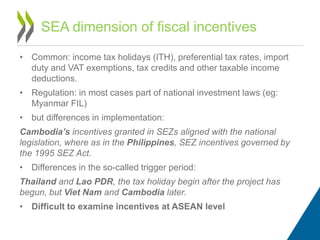 • Common: income tax holidays (ITH), preferential tax rates, import
duty and VAT exemptions, tax credits and other taxable income
deductions.
• Regulation: in most cases part of national investment laws (eg:
Myanmar FIL)
• but differences in implementation:
Cambodia’s incentives granted in SEZs aligned with the national
legislation, where as in the Philippines, SEZ incentives governed by
the 1995 SEZ Act.
• Differences in the so-called trigger period:
Thailand and Lao PDR, the tax holiday begin after the project has
begun, but Viet Nam and Cambodia later.
• Difficult to examine incentives at ASEAN level
SEA dimension of fiscal incentives
 