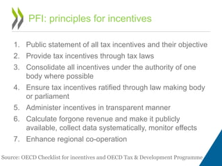 1. Public statement of all tax incentives and their objective
2. Provide tax incentives through tax laws
3. Consolidate all incentives under the authority of one
body where possible
4. Ensure tax incentives ratified through law making body
or parliament
5. Administer incentives in transparent manner
6. Calculate forgone revenue and make it publicly
available, collect data systematically, monitor effects
7. Enhance regional co-operation
PFI: principles for incentives
Source: OECD Checklist for incentives and OECD Tax & Development Programme
 