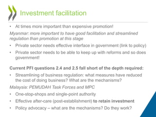 Investment facilitation
• At times more important than expensive promotion!
Myanmar: more important to have good facilitation and streamlined
regulation than promotion at this stage
• Private sector needs effective interface in government (link to policy)
• Private sector needs to be able to keep up with reforms and so does
government!
Current PFI questions 2.4 and 2.5 fall short of the depth required:
• Streamlining of business regulation: what measures have reduced
the cost of doing business? What are the mechanisms?
Malaysia: PEMUDAH Task Forces and MPC
• One-stop-shops and single-point authority
• Effective after-care (post-establishment) to retain investment
• Policy advocacy – what are the mechanisms? Do they work?
 
