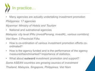• Many agencies are actually undertaking investment promotion
Philippines: 17 agencies
Myanmar: Ministry of Hotels and Tourism
• National and subnational agencies
Malaysia: city level IPAs (investPenang, investKL, various corridors)
Viet Nam: 3 Provincial FIAs
• How is co-ordination of various investment promotion efforts co-
ordinated?
• How is the agency funded and is the performance of the agency
measured/benchmarked? Importance of statistics.
• What about outward investment promotion and support?
Some ASEAN countries are growing sources of investment
Thailand, Malaysia, Singapore, Philippines, Viet Nam
In practice…
 