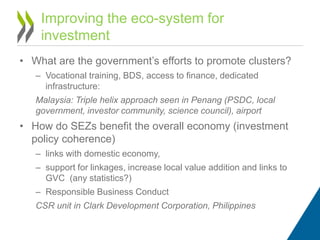 • What are the government’s efforts to promote clusters?
– Vocational training, BDS, access to finance, dedicated
infrastructure:
Malaysia: Triple helix approach seen in Penang (PSDC, local
government, investor community, science council), airport
• How do SEZs benefit the overall economy (investment
policy coherence)
– links with domestic economy,
– support for linkages, increase local value addition and links to
GVC (any statistics?)
– Responsible Business Conduct
CSR unit in Clark Development Corporation, Philippines
Improving the eco-system for
investment
 