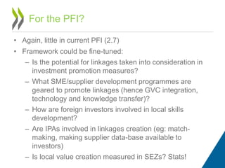 • Again, little in current PFI (2.7)
• Framework could be fine-tuned:
– Is the potential for linkages taken into consideration in
investment promotion measures?
– What SME/supplier development programmes are
geared to promote linkages (hence GVC integration,
technology and knowledge transfer)?
– How are foreign investors involved in local skills
development?
– Are IPAs involved in linkages creation (eg: match-
making, making supplier data-base available to
investors)
– Is local value creation measured in SEZs? Stats!
For the PFI?
 