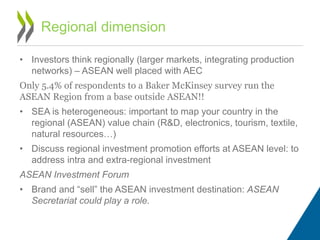 • Investors think regionally (larger markets, integrating production
networks) – ASEAN well placed with AEC
Only 5.4% of respondents to a Baker McKinsey survey run the
ASEAN Region from a base outside ASEAN!!
• SEA is heterogeneous: important to map your country in the
regional (ASEAN) value chain (R&D, electronics, tourism, textile,
natural resources…)
• Discuss regional investment promotion efforts at ASEAN level: to
address intra and extra-regional investment
ASEAN Investment Forum
• Brand and “sell” the ASEAN investment destination: ASEAN
Secretariat could play a role.
Regional dimension
 