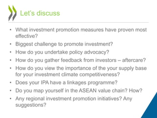 • What investment promotion measures have proven most
effective?
• Biggest challenge to promote investment?
• How do you undertake policy advocacy?
• How do you gather feedback from investors – aftercare?
• How do you view the importance of the your supply base
for your investment climate competitiveness?
• Does your IPA have a linkages programme?
• Do you map yourself in the ASEAN value chain? How?
• Any regional investment promotion initiatives? Any
suggestions?
Let’s discuss
 