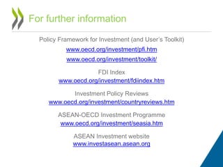Policy Framework for Investment (and User’s Toolkit)
www.oecd.org/investment/pfi.htm
www.oecd.org/investment/toolkit/
FDI Index
www.oecd.org/investment/fdiindex.htm
Investment Policy Reviews
www.oecd.org/investment/countryreviews.htm
ASEAN-OECD Investment Programme
www.oecd.org/investment/seasia.htm
ASEAN Investment website
www.investasean.asean.org
For further information
 