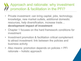 • Private investment: can bring capital, jobs, technology,
knowledge, new market outlets, additional domestic
resources, help diversification, increase trade…
development impact of investment
• Chapter 1 focuses on the hard framework conditions for
investment
• Investment promotion & facilitation critical complement
to attract investment: link between the policies and
business activity
• Also means: promotion depends on policies = PFI
rationale – holistic approach
Approach and rationale: why investment
promotion & facilitation in the PFI?
 