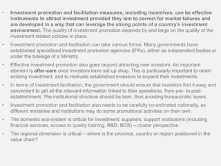 • Investment promotion and facilitation measures, including incentives, can be effective
instruments to attract investment provided they aim to correct for market failures and
are developed in a way that can leverage the strong points of a country’s investment
environment. The quality of investment promotion depends by and large on the quality of the
investment related policies in place.
• Investment promotion and facilitation can take various forms. Many governments have
established specialised investment promotion agencies (IPAs), either as independent bodies or
under the tutelage of a Ministry.
• Effective investment promotion also goes beyond attracting new investors. An important
element is after-care once investors have set up shop. This is particularly important to retain
existing investment, and to motivate established investors to expand their investments.
• In terms of investment facilitation, the government should ensure that investors find it easy and
convenient to get all the relevant information linked to their operations, from pre- to post-
establishment. The institutional structure should be lean, thus avoiding bureaucratic layers.
• Investment promotion and facilitation also needs to be carefully co-ordinated nationally, as
different ministries and institutions may do some promotional activities on their own.
• The domestic eco-system is critical for investment: suppliers, support institutions (including
financial services, access to quality training, R&D, BDS) – cluster perspective
• The regional dimension is critical – where is the province, country or region positioned in the
value chain?
 