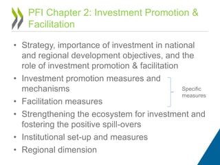 • Strategy, importance of investment in national
and regional development objectives, and the
role of investment promotion & facilitation
• Investment promotion measures and
mechanisms
• Facilitation measures
• Strengthening the ecosystem for investment and
fostering the positive spill-overs
• Institutional set-up and measures
• Regional dimension
PFI Chapter 2: Investment Promotion &
Facilitation
Specific
measures
 