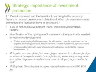 2.1 Does investment and the benefits it can bring to the economy
feature in national development objectives? What role does investment
promotion and facilitation have in this regard?
• Link to National Development Plans, Industrial Masterplans,
PRSPs...
• Identification of the right type of investment – the type that is needed
for economic development
– While a level playing–field is necessary for all investors, specific investment can be
targeted: technology intensive, labour intensive, smaller investments, specific sectors
– Importance to match with national priorities (privatisation, link to GVCs, regional
development…)
• Malaysia: was one of the first emerging economies to welcome foreign
investment in export-oriented manufacturing sectors beginning in the
late 1980s. Export-oriented clusters were developed, in particular in
E&E.
• Philippines: liberalisation in 1990s resulted in increase in FDI, BOT
Act
Strategy: importance of investment
promotion
 