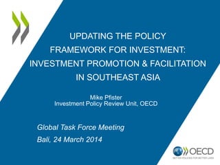 UPDATING THE POLICY
FRAMEWORK FOR INVESTMENT:
INVESTMENT PROMOTION & FACILITATION
IN SOUTHEAST ASIA
Mike Pfister
Investment Policy Review Unit, OECD
Global Task Force Meeting
Bali, 24 March 2014
 