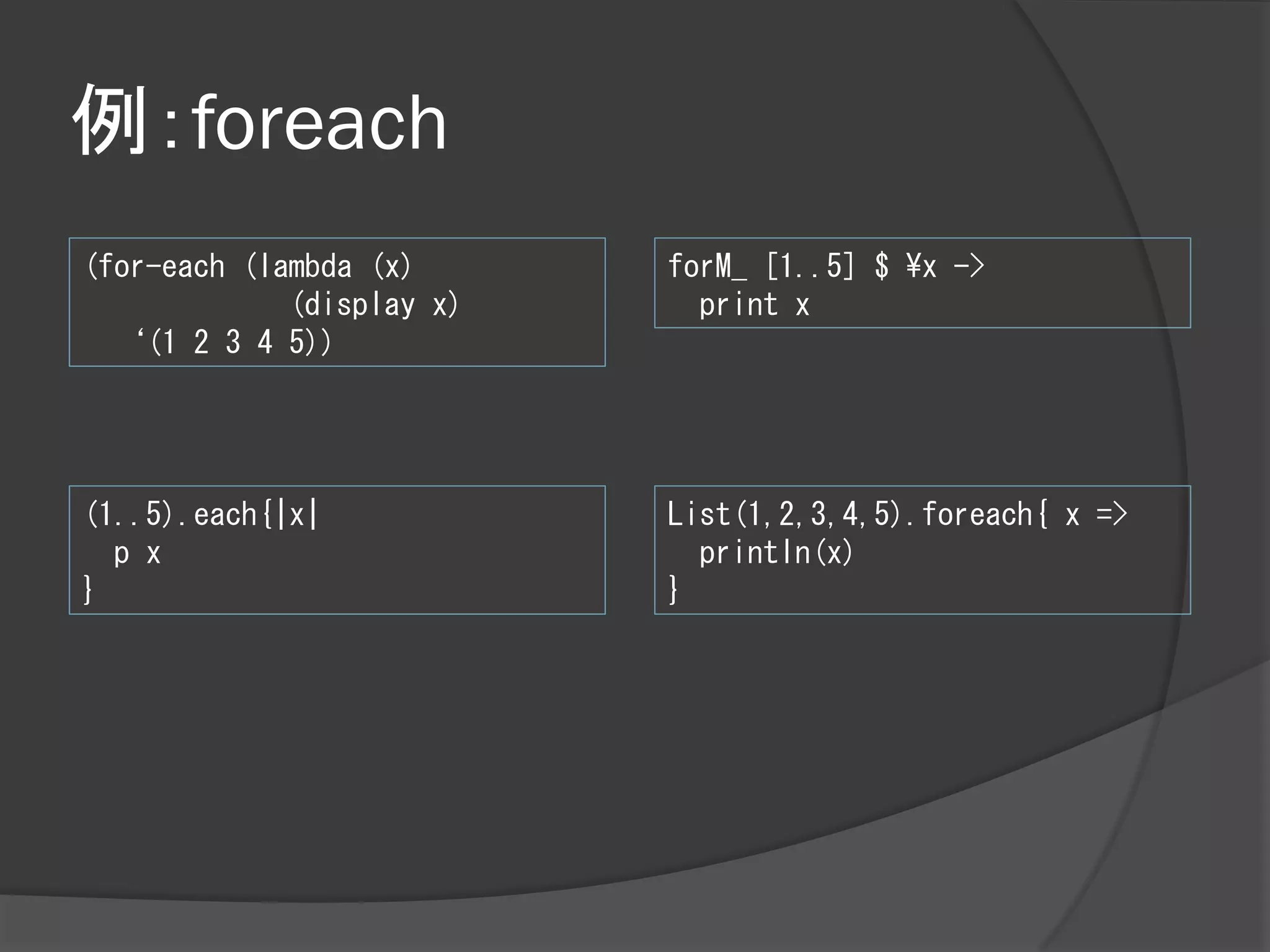 例：foreach
(for-each (lambda (x)      forM_ [1..5] $ ¥x ->
             (display x)     print x
  ‘(1 2 3 4 5))




(1..5).each{|x|            List(1,2,3,4,5).foreach{ x =>
  p x                        println(x)
}                          }
 