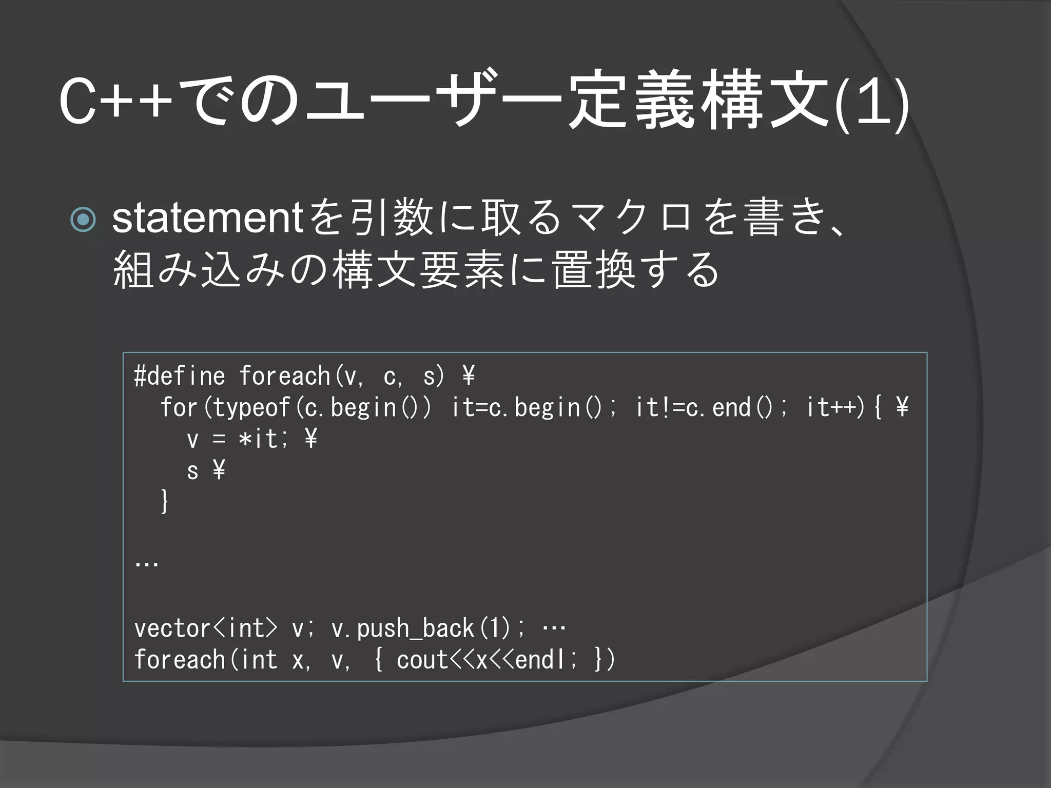 C++でのユーザー定義構文(1)
   statementを引数に取るマクロを書き、
    組み込みの構文要素に置換する

    #define foreach(v, c, s) ¥
      for(typeof(c.begin()) it=c.begin(); it!=c.end(); it++){ ¥
        v = *it; ¥
        s ¥
      }

    …

    vector<int> v; v.push_back(1); …
    foreach(int x, v, { cout<<x<<endl; })
 
