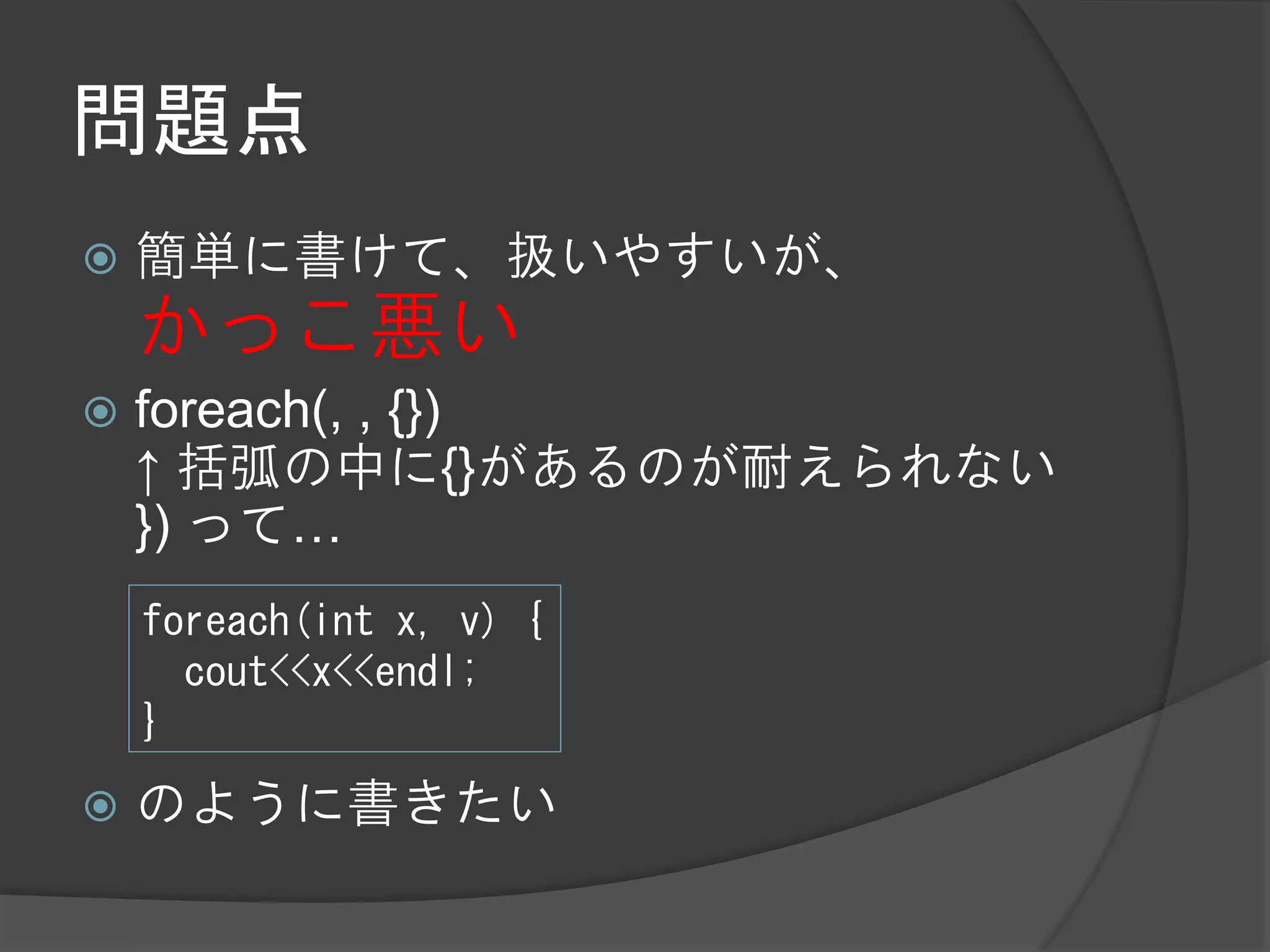 問題点
   簡単に書けて、扱いやすいが、
    かっこ悪い
   foreach(, , {})
    ↑ 括弧の中に{}があるのが耐えられない
    }) って…
    foreach(int x, v) {
      cout<<x<<endl;
    }
   のように書きたい
 