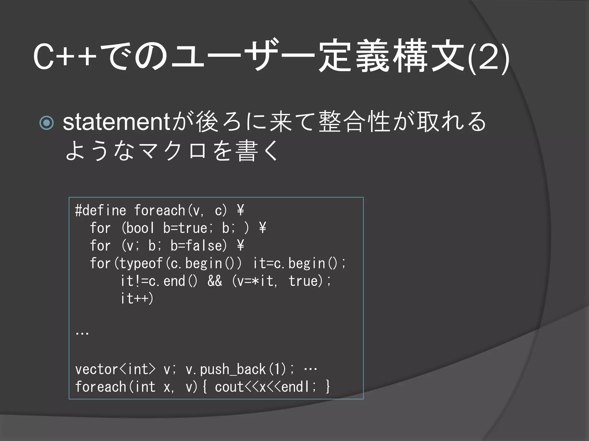 C++でのユーザー定義構文(2)
   statementが後ろに来て整合性が取れる
    ようなマクロを書く

    #define foreach(v, c) ¥
      for (bool b=true; b; ) ¥
      for (v; b; b=false) ¥
      for(typeof(c.begin()) it=c.begin();
          it!=c.end() && (v=*it, true);
          it++)

    …

    vector<int> v; v.push_back(1); …
    foreach(int x, v){ cout<<x<<endl; }
 