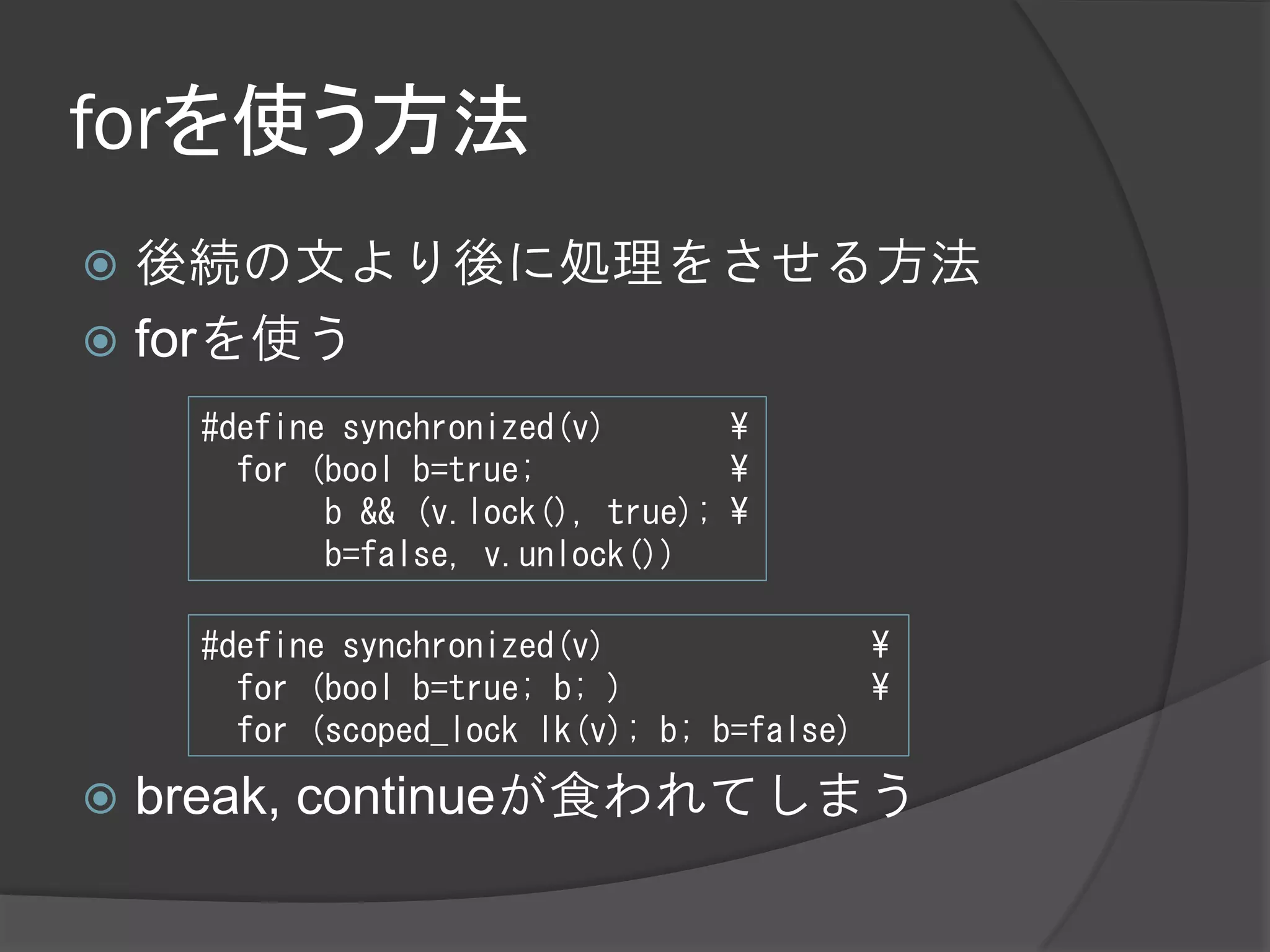 forを使う方法
 後続の文より後に処理をさせる方法
 forを使う
     #define synchronized(v)       ¥
       for (bool b=true;           ¥
            b && (v.lock(), true); ¥
            b=false, v.unlock())

     #define synchronized(v)               ¥
       for (bool b=true; b; )              ¥
       for (scoped_lock lk(v); b; b=false)

   break, continueが食われてしまう
 