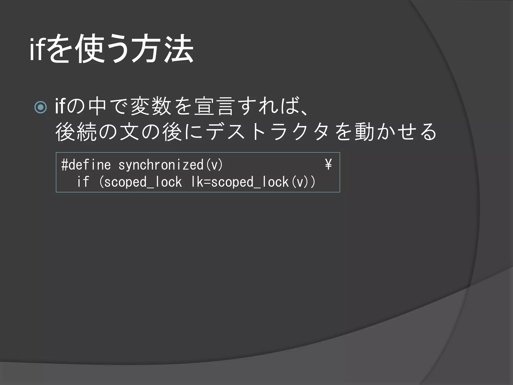 ifを使う方法
   ifの中で変数を宣言すれば、
    後続の文の後にデストラクタを動かせる
    #define synchronized(v)              ¥
      if (scoped_lock lk=scoped_lock(v))
 