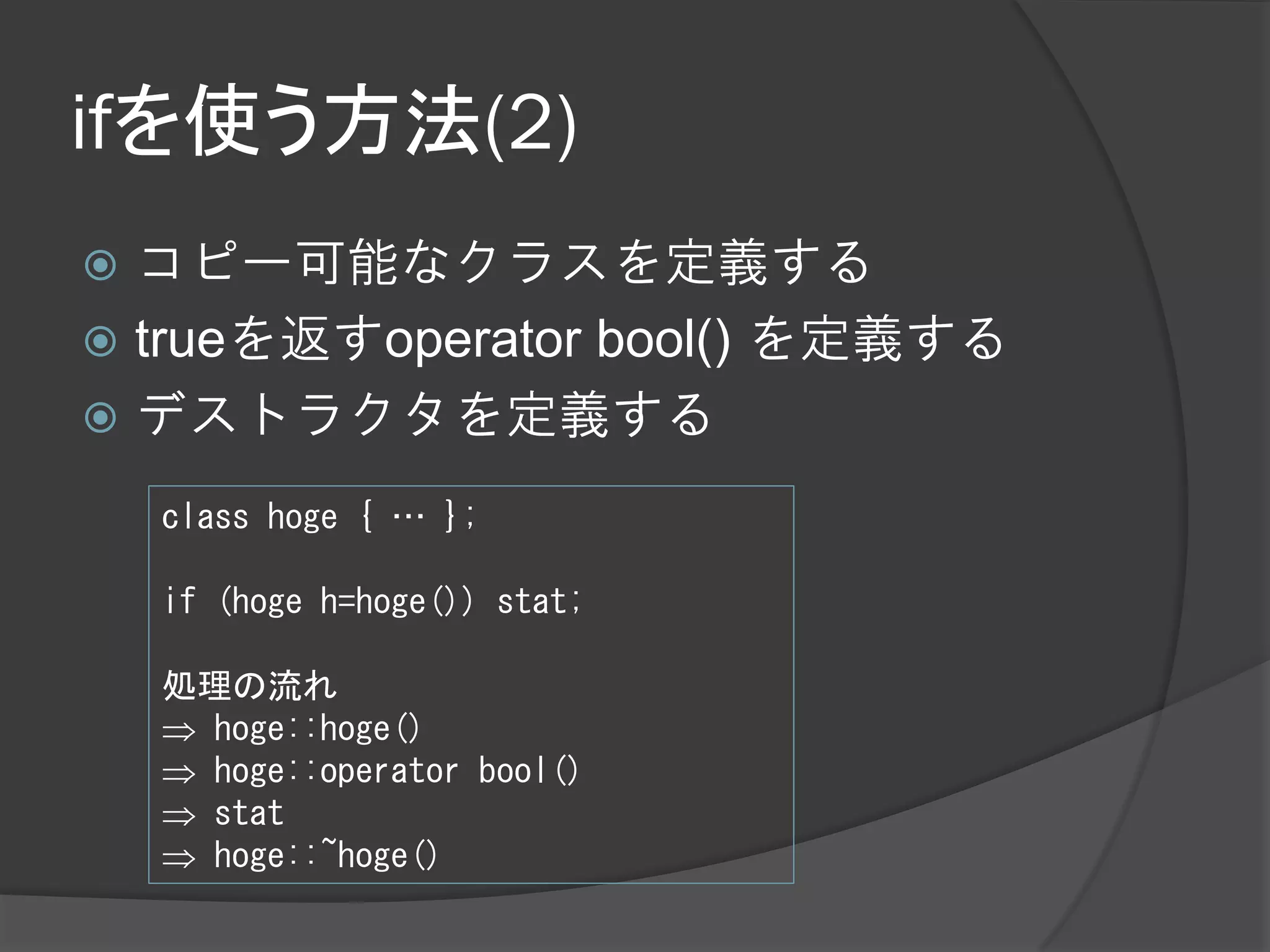 ifを使う方法(2)
 コピー可能なクラスを定義する
 trueを返すoperator bool() を定義する
 デストラクタを定義する

    class hoge { … };

    if (hoge h=hoge()) stat;

    処理の流れ
     hoge::hoge()
     hoge::operator bool()
     stat
     hoge::~hoge()
 