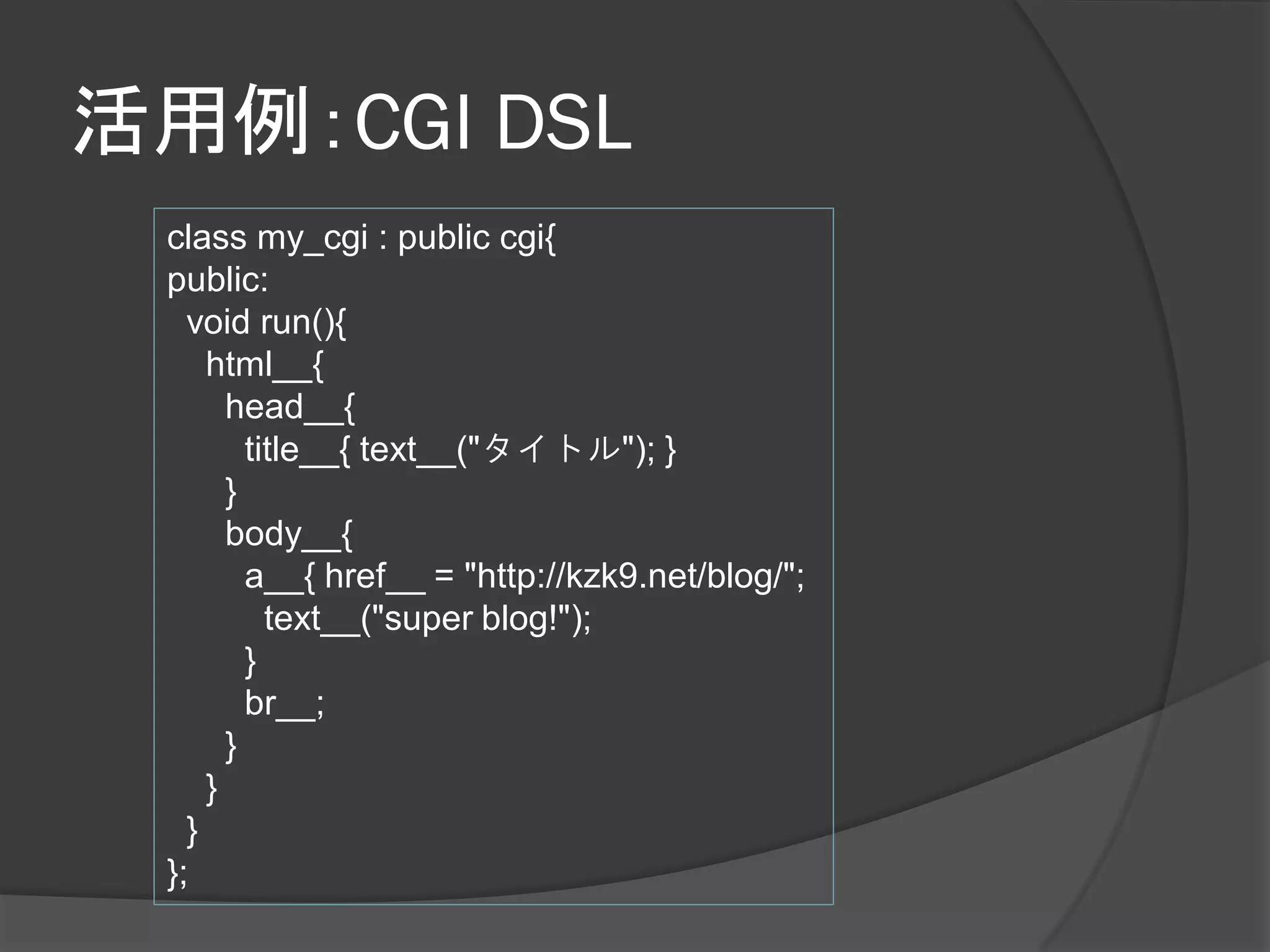 活用例：CGI DSL
 class my_cgi : public cgi{
 public:
   void run(){
     html__{
       head__{
         title__{ text__("タイトル"); }
       }
       body__{
         a__{ href__ = "http://kzk9.net/blog/";
           text__("super blog!");
         }
         br__;
       }
     }
   }
 };
 